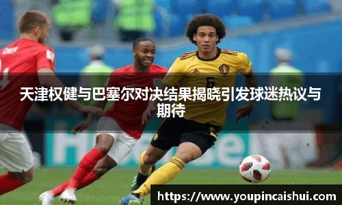 天津权健与巴塞尔对决结果揭晓引发球迷热议与期待